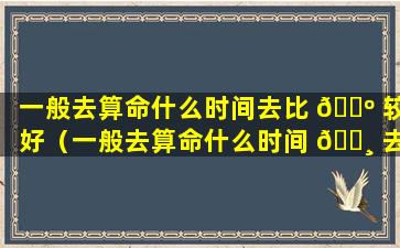 一般去算命什么时间去比 🐺 较好（一般去算命什么时间 🌸 去比较好）